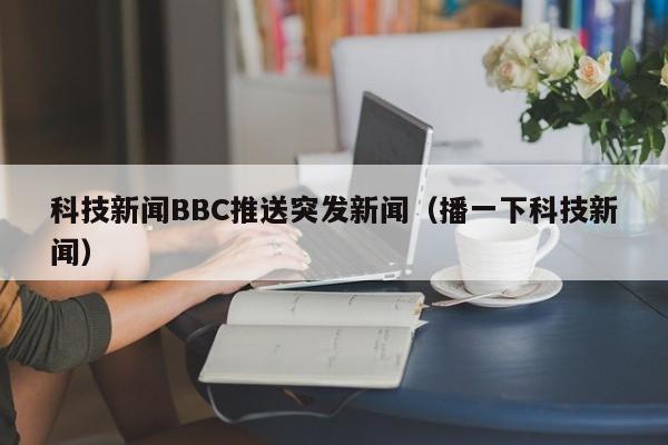 科技新闻BBC推送突发新闻（播一下科技新闻）