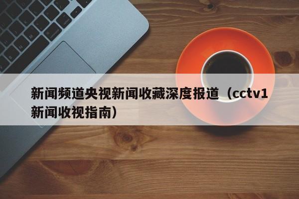 新闻频道央视新闻收藏深度报道（cctv1新闻收视指南）