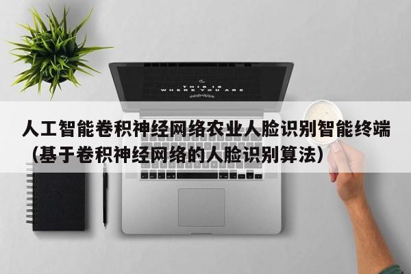 人工智能卷积神经网络农业人脸识别智能终端（基于卷积神经网络的人脸识别算法）