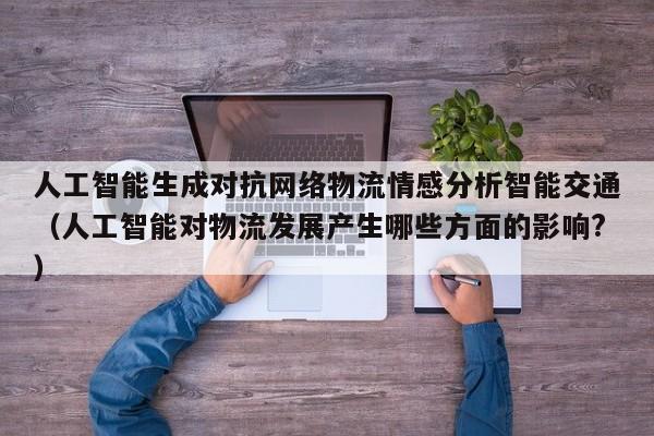 人工智能生成对抗网络物流情感分析智能交通（人工智能对物流发展产生哪些方面的影响?）