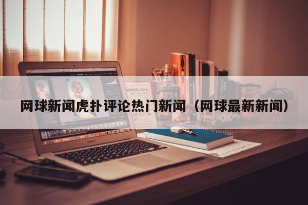 网球新闻虎扑评论热门新闻（网球最新新闻）