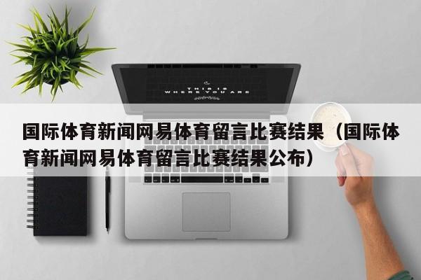 国际体育新闻网易体育留言比赛结果（国际体育新闻网易体育留言比赛结果公布）