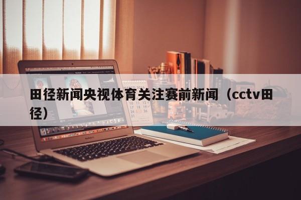 田径新闻央视体育关注赛前新闻（cctv田径）