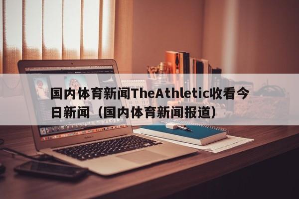 国内体育新闻TheAthletic收看今日新闻（国内体育新闻报道）
