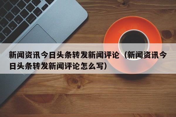新闻资讯今日头条转发新闻评论（新闻资讯今日头条转发新闻评论怎么写）