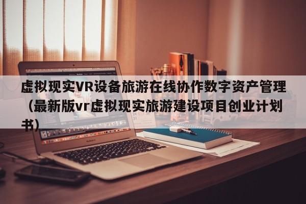 虚拟现实VR设备旅游在线协作数字资产管理（最新版vr虚拟现实旅游建设项目创业计划书）