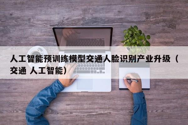人工智能预训练模型交通人脸识别产业升级（交通 人工智能）