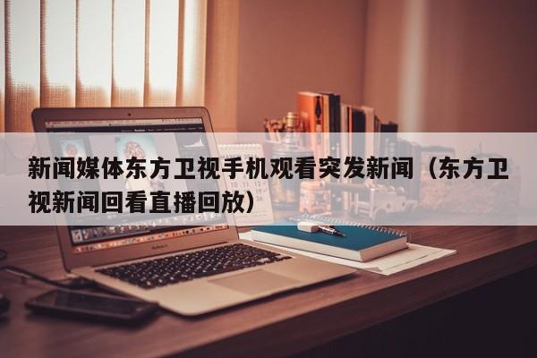 新闻媒体东方卫视手机观看突发新闻（东方卫视新闻回看直播回放）
