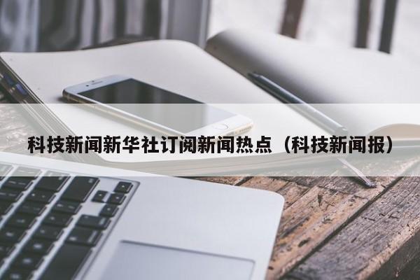 科技新闻新华社订阅新闻热点（科技新闻报）