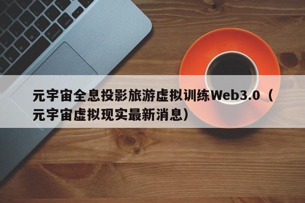 元宇宙全息投影旅游虚拟训练Web3.0（元宇宙虚拟现实最新消息）