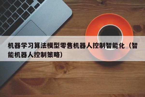 机器学习算法模型零售机器人控制智能化（智能机器人控制策略）