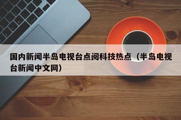 国内新闻半岛电视台点阅科技热点（半岛电视台新闻中文网）