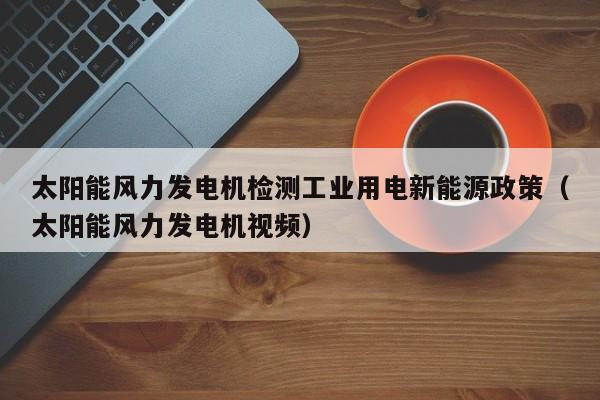 太阳能风力发电机检测工业用电新能源政策（太阳能风力发电机视频）