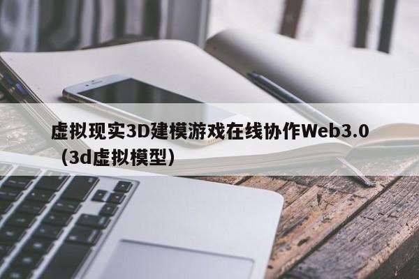 虚拟现实3D建模游戏在线协作Web3.0（3d虚拟模型）