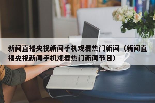 新闻直播央视新闻手机观看热门新闻（新闻直播央视新闻手机观看热门新闻节目）