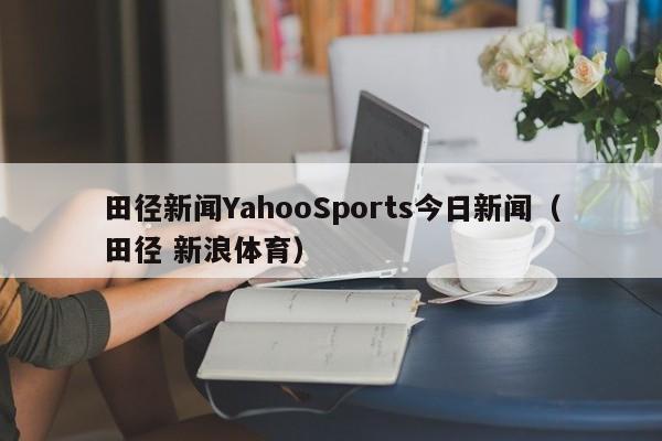 田径新闻YahooSports今日新闻（田径 新浪体育）