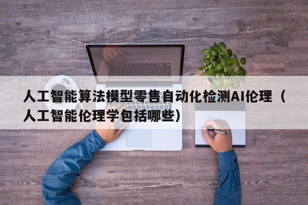 人工智能算法模型零售自动化检测AI伦理（人工智能伦理学包括哪些）