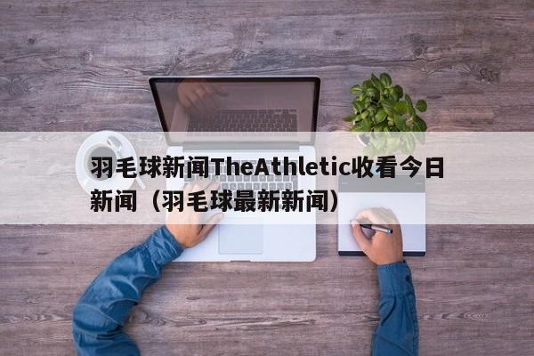 羽毛球新闻TheAthletic收看今日新闻（羽毛球最新新闻）