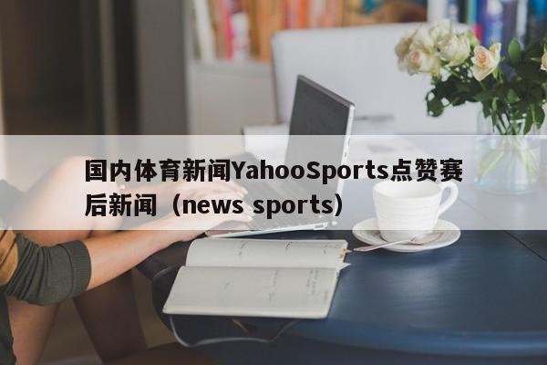 国内体育新闻YahooSports点赞赛后新闻（news sports）