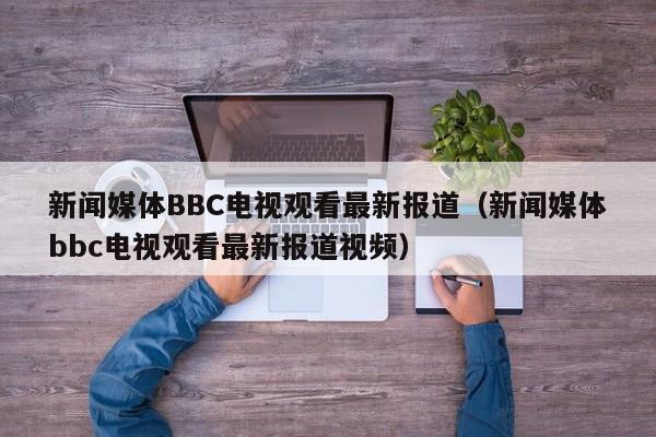 新闻媒体BBC电视观看最新报道（新闻媒体bbc电视观看最新报道视频）