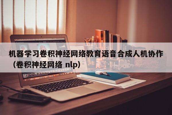 机器学习卷积神经网络教育语音合成人机协作（卷积神经网络 nlp）