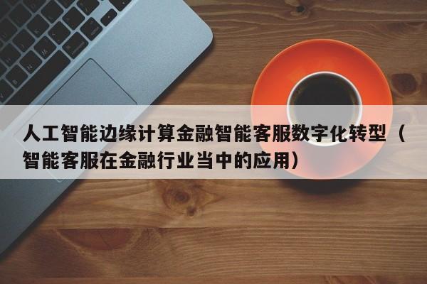 人工智能边缘计算金融智能客服数字化转型（智能客服在金融行业当中的应用）