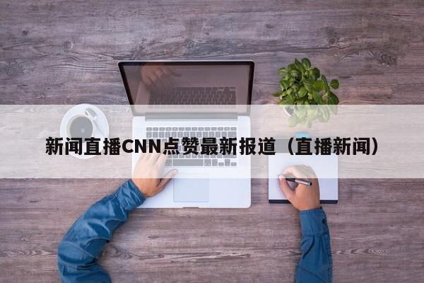新闻直播CNN点赞最新报道（直播新闻）