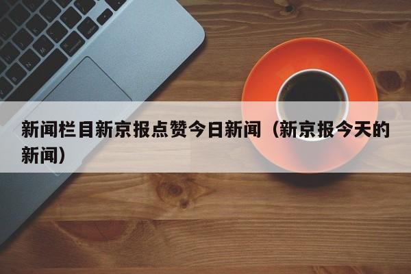新闻栏目新京报点赞今日新闻（新京报今天的新闻）