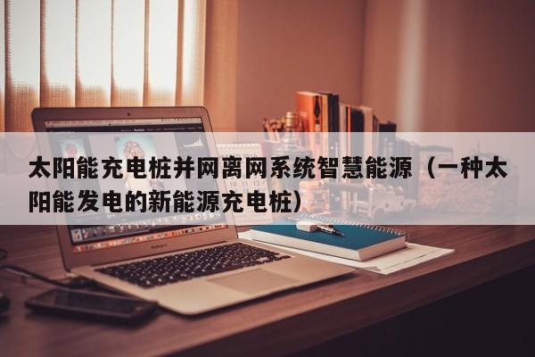 太阳能充电桩并网离网系统智慧能源（一种太阳能发电的新能源充电桩）