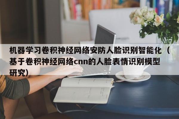 机器学习卷积神经网络安防人脸识别智能化（基于卷积神经网络cnn的人脸表情识别模型研究）