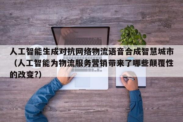人工智能生成对抗网络物流语音合成智慧城市（人工智能为物流服务营销带来了哪些颠覆性的改变?）