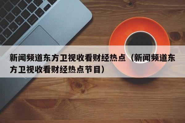 新闻频道东方卫视收看财经热点（新闻频道东方卫视收看财经热点节目）