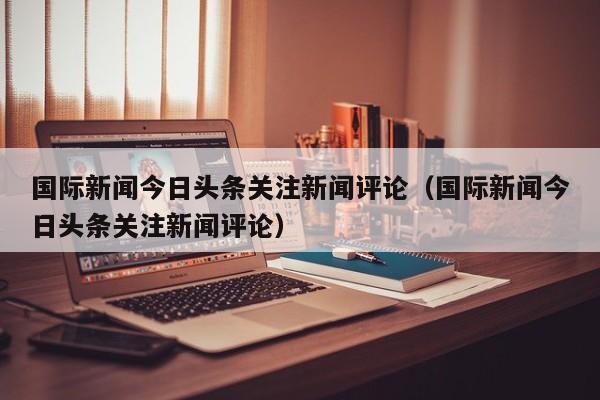 国际新闻今日头条关注新闻评论（国际新闻今日头条关注新闻评论）
