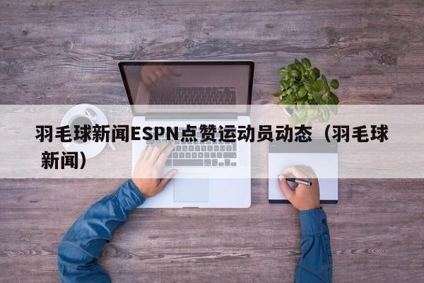 羽毛球新闻ESPN点赞运动员动态（羽毛球 新闻）