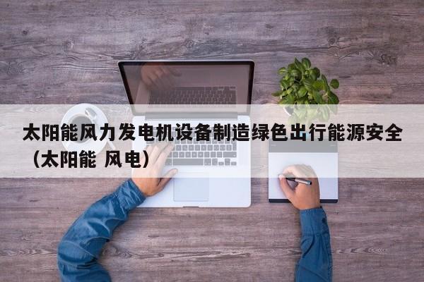 太阳能风力发电机设备制造绿色出行能源安全（太阳能 风电）