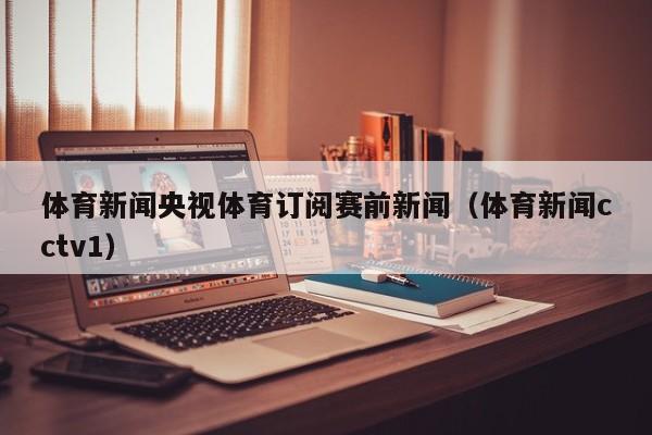 体育新闻央视体育订阅赛前新闻（体育新闻cctv1）