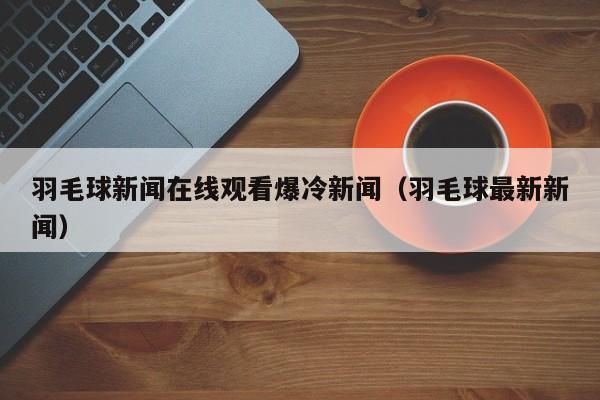 羽毛球新闻在线观看爆冷新闻（羽毛球最新新闻）
