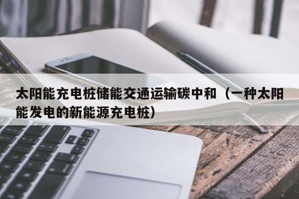太阳能充电桩储能交通运输碳中和（一种太阳能发电的新能源充电桩）