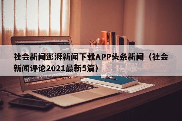 社会新闻澎湃新闻下载APP头条新闻（社会新闻评论2021最新5篇）