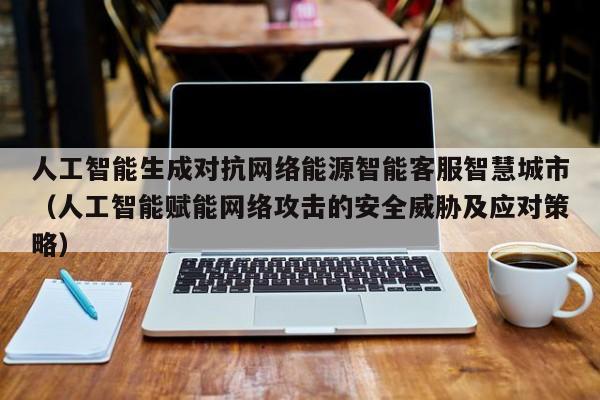 人工智能生成对抗网络能源智能客服智慧城市（人工智能赋能网络攻击的安全威胁及应对策略）