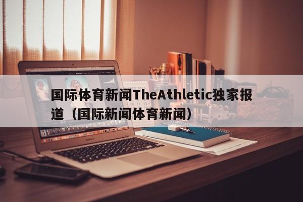 国际体育新闻TheAthletic独家报道（国际新闻体育新闻）