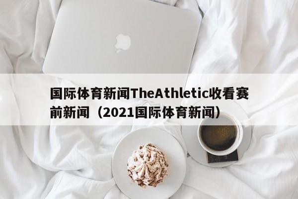 国际体育新闻TheAthletic收看赛前新闻（2021国际体育新闻）