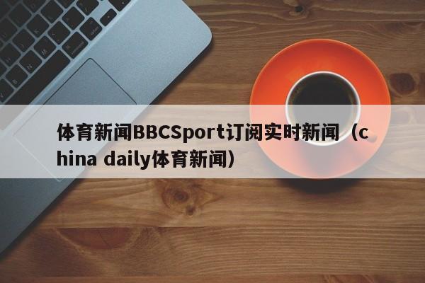 体育新闻BBCSport订阅实时新闻（china daily体育新闻）