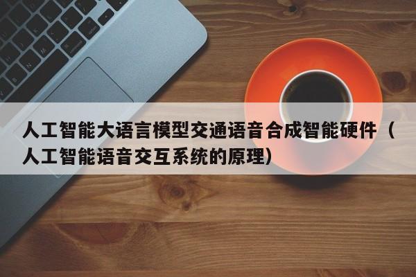 人工智能大语言模型交通语音合成智能硬件（人工智能语音交互系统的原理）