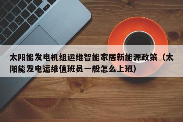 太阳能发电机组运维智能家居新能源政策（太阳能发电运维值班员一般怎么上班）