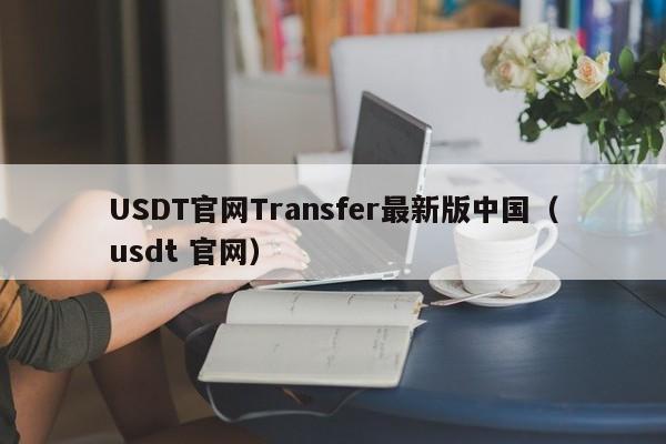 USDT官网Transfer最新版中国（usdt 官网）