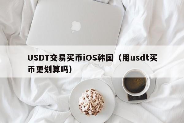 USDT交易买币iOS韩国（用usdt买币更划算吗）