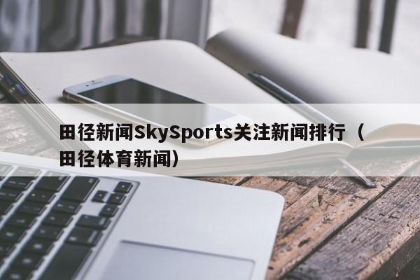 田径新闻SkySports关注新闻排行（田径体育新闻）