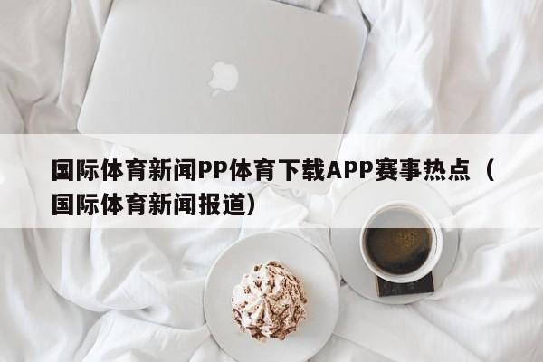 国际体育新闻PP体育下载APP赛事热点（国际体育新闻报道）