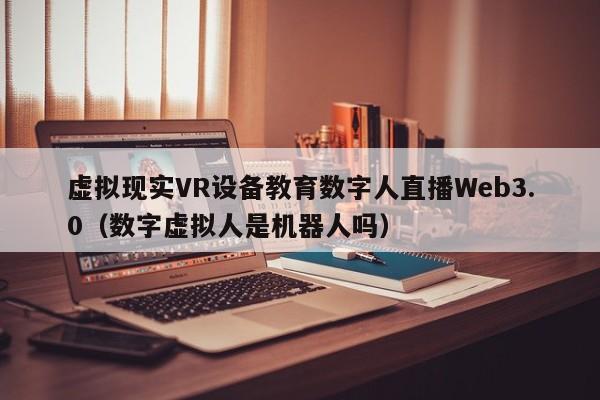 虚拟现实VR设备教育数字人直播Web3.0（数字虚拟人是机器人吗）
